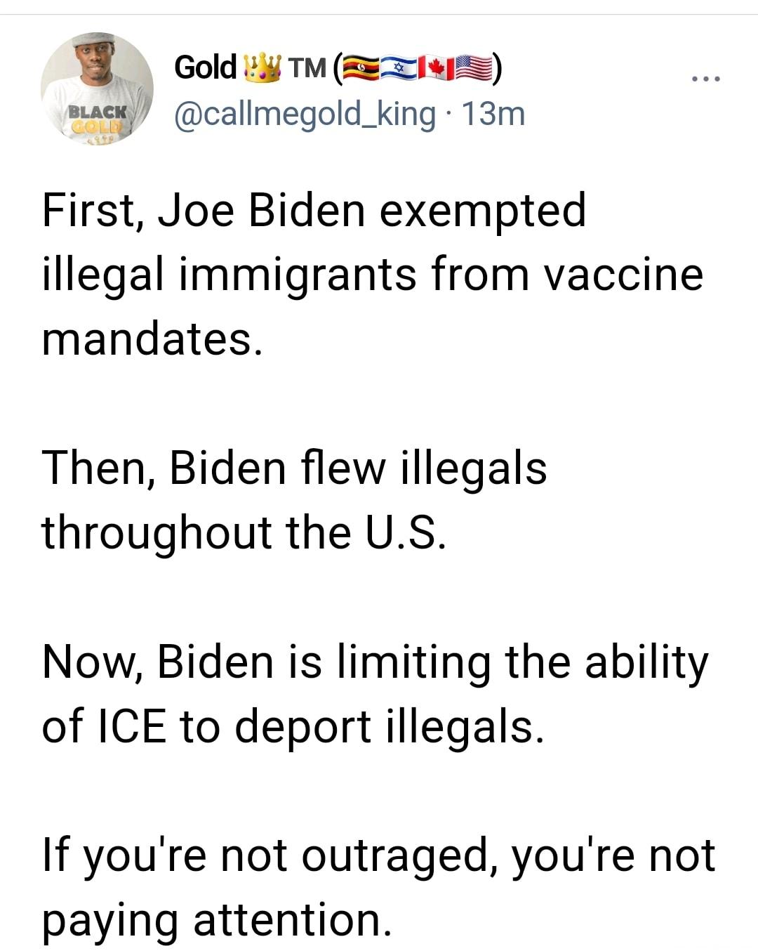 i Gold i TM REIvI mack callmegold_king 13m First Joe Biden exempted illegal immigrants from vaccine mandates Then Biden flew illegals throughout the US Now Biden is limiting the ability of ICE to deport illegals If youre not outraged youre not paying attention