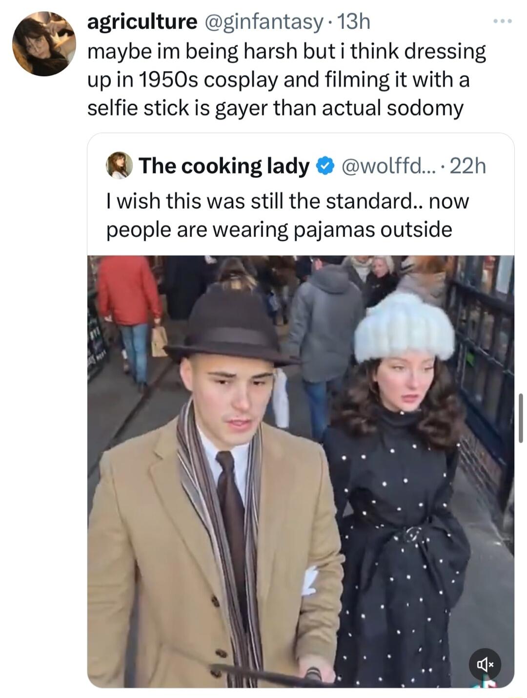 R agriculture ginfantasy 13h maybe im being harsh but i think dressing up in 1950s cosplay and filming it with a selfie stick is gayer than actual sodomy R The cooking lady wolffd 22h wish this was still the standard now people are wearing pajamas outside