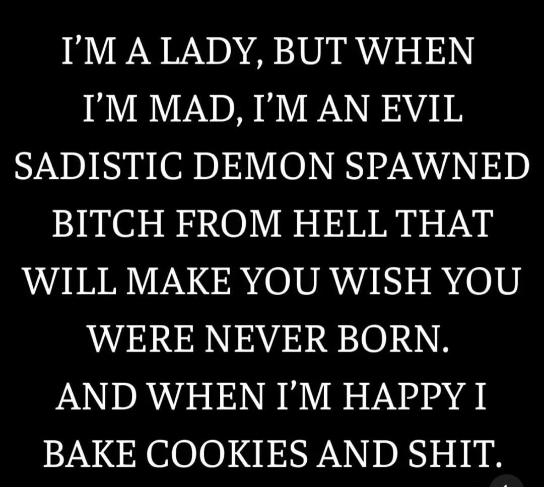 I'M A LADY, BUT WHEN I'M MAD, I'M AN EVIL SADISTIC DEMON SPAWNED BITCH FROM HELL THAT WILL MAKE YOU WISH YOU WERE NEVER BORN. AND WHEN I'M HAPPY I BAKE COOKIES AND SHIT.