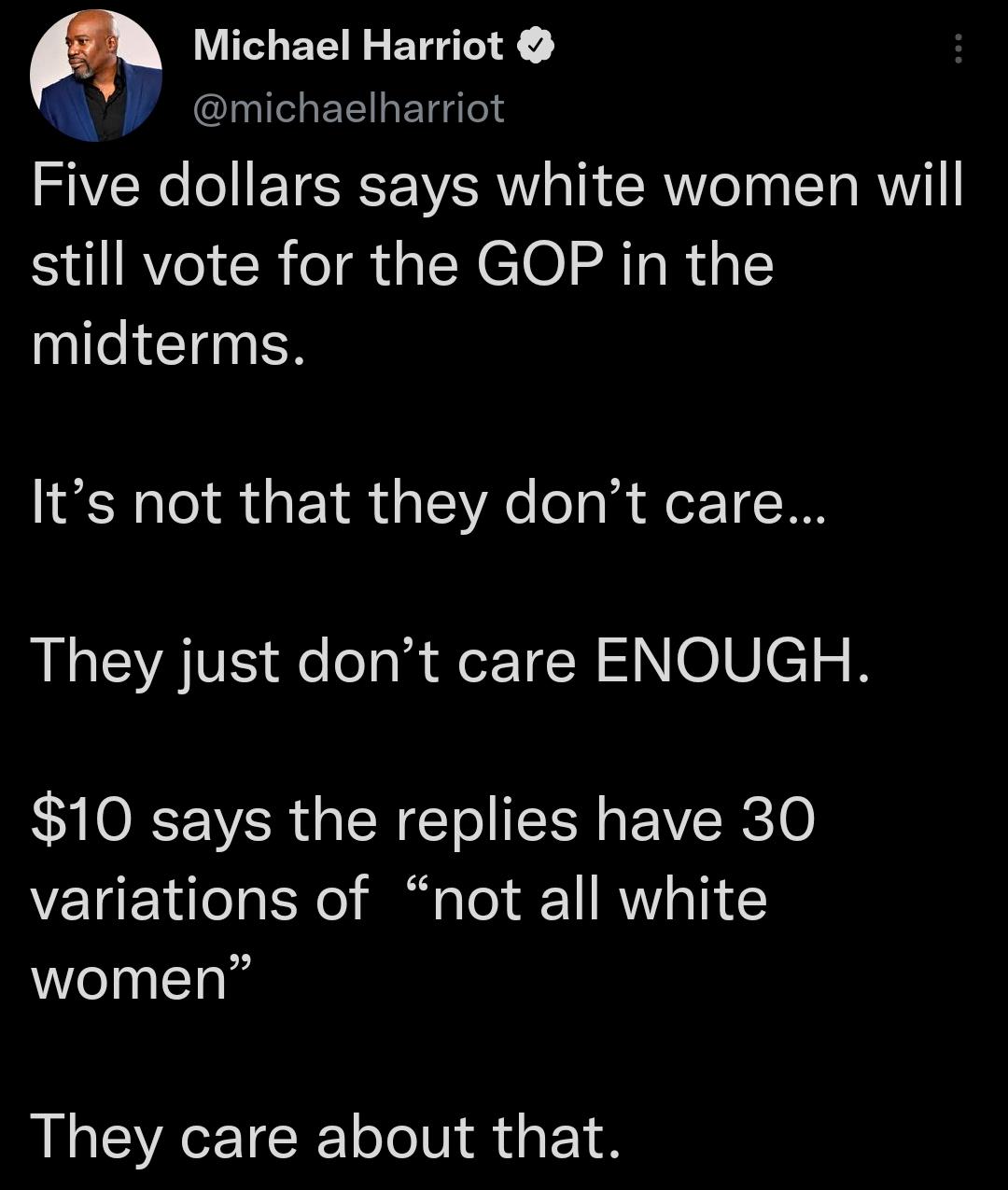 Michael Harriot WP michaelharriot Five dollars says white women will still vote for the GOP in the midterms Its not that they dont care They just dont care ENOUGH 10 says the replies have 30 variations of not all white Welnll They care about that