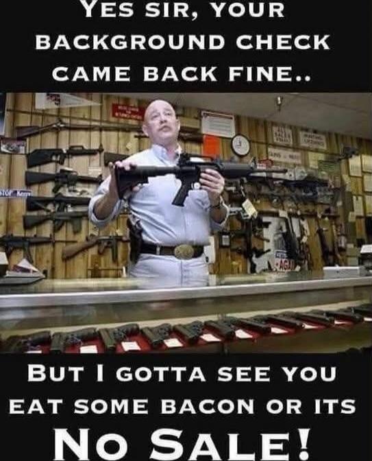 Yes sir, your background check came back fine.. But I gotta see you eat some bacon or its No Sale!