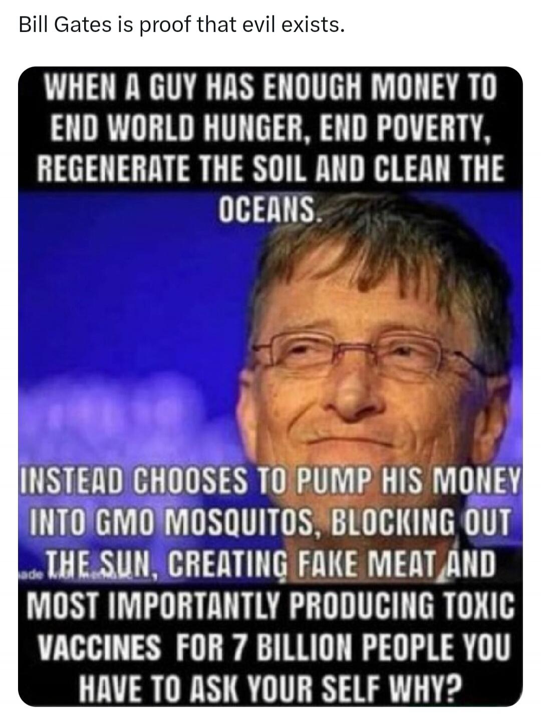 Bill Gates is proof that evil exists. WHEN A GUY HAS ENOUGH MONEY TO END WORLD HUNGER, END POVERTY, REGENERATE THE SOIL AND CLEAN THE OCEANS. INSTEAD CHOOSES TO PUMP HIS MONEY INTO GMO MOSQUITOS, BLOCKING OUT THE SUN, CREATING FAKE MEAT AND MOST IMPORTANTLY PRODUCING TOXIC VACCINES FOR 7 BILLION PEOPLE YOU HAVE TO ASK YOUR SELF WHY?