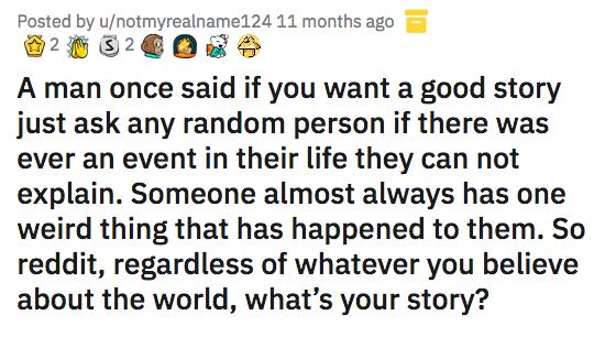 Posted by unotmyrealname124 11 months ago SR UXOEX o Fog A man once said if you want a good story just ask any random person if there was ever an event in their life they can not explain Someone almost always has one weird thing that has happened to them So reddit regardless of whatever you believe about the world whats your story