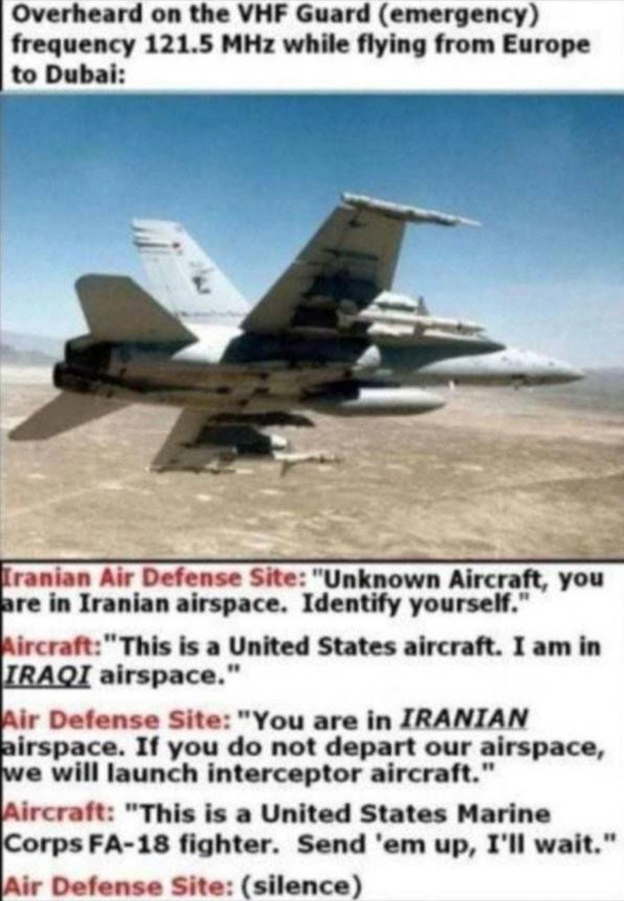 Overheard on the VHF Guard emergency frequency 1215 MHz while flying from Europe to Dubai ranian Air Defense Site Unknown Aircraft you re in Iranian airspace Identify yourself Aircraft This is a United States aircraft I am in airspace Alr Defense Site You are in IRANIAN irspace If you do not depart our airspace e will launch interceptor aircraft Aircraft This is a United States Marine orps FA 18 f