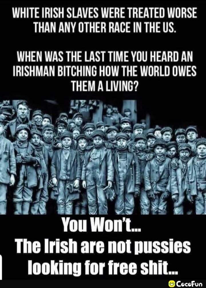 WHITE IRISH SLAVES WERE TREATED WORSE THAN ANY OTHER RACE IN THE US. WHEN WAS THE LAST TIME YOU HEARD AN IRISHMAN BITCHING HOW THE WORLD OWES THEM A LIVING? You Won't... The Irish are not pussies looking for free shit...