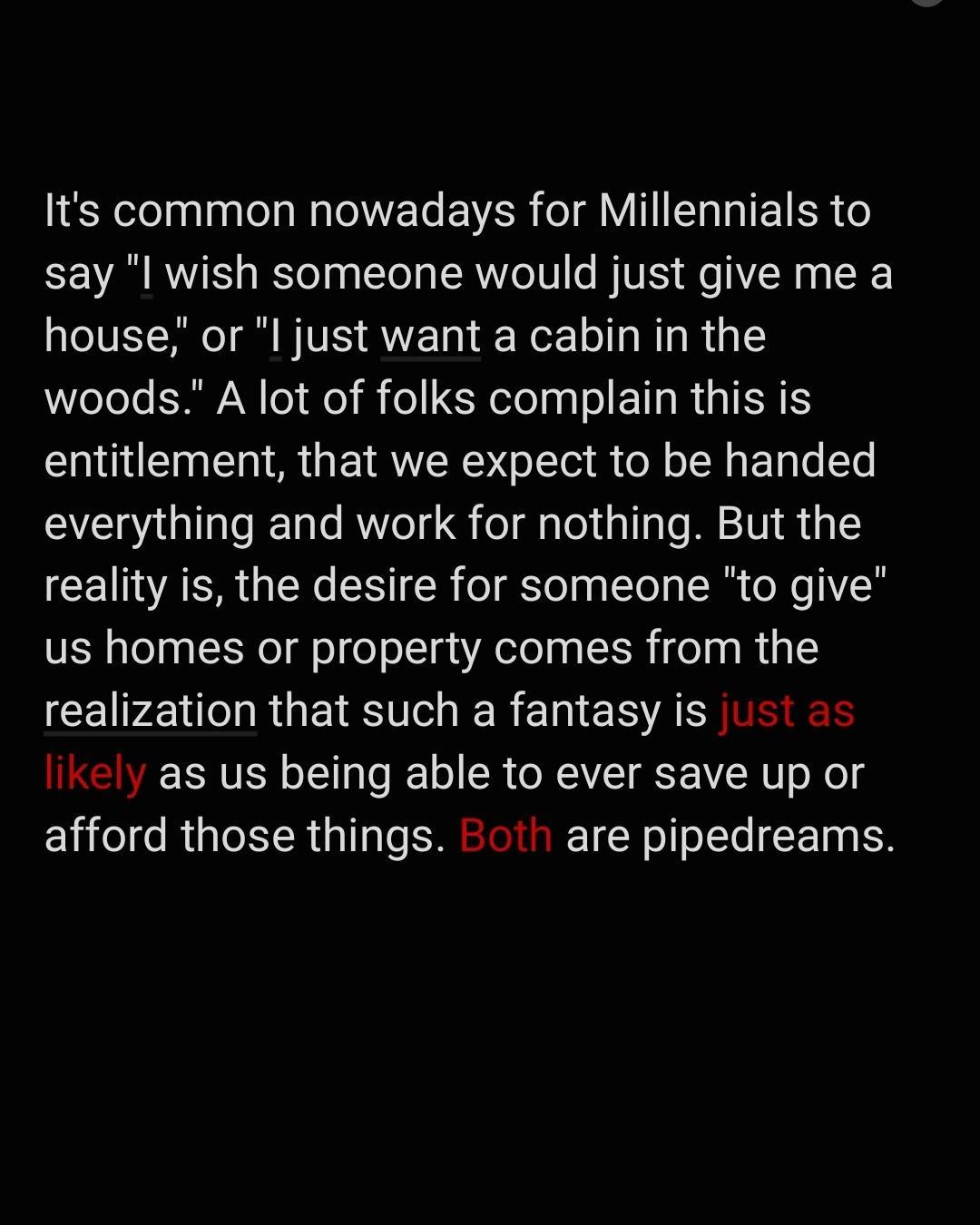 Its common nowadays for Millennials to say l wish someone would just give me a house or l just want a cabin in the woods A lot of folks complain this is entitlement that we expect to be handed everything and work for nothing But the reality is the desire for someone to give us homes or property comes from the realization that such a fantasy is 1 Ikely as us being able to ever save up or afford tho