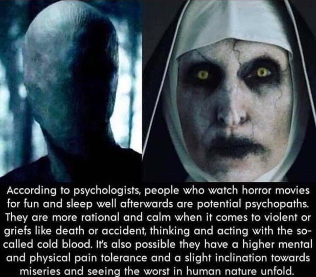 According to psychologists people who watch horror movies for fun and sleep well afterwards are potential psychopaths They are more rational and calm when it comes to violent or griefs like death or accident thinking and acting with the so called cold blood Ifs also possible they have a higher mental and physical pain tolerance and a slight inclination towards miseries and seeing the worst in huma