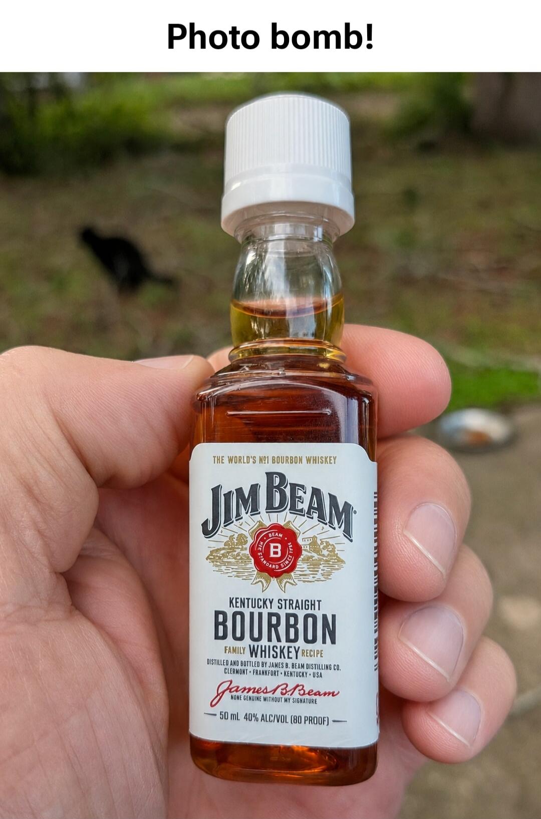 Photo bomb! THE WORLD'S Nº1 BOURBON WHISKEY JIM BEAM KENTUCKY STRAIGHT BOURBON FAMILY WHISKEY RECIPE DISTILLED AND BOTTLED BY JAMES B. BEAM DISTILLING CO. CLERMONT - FRANKFORT - KENTUCKY USA James B. Beam HOME GENUINE WITHOUT MY SIGNATURE 50 mL 40% ALC/VOL (80 PROOF)
