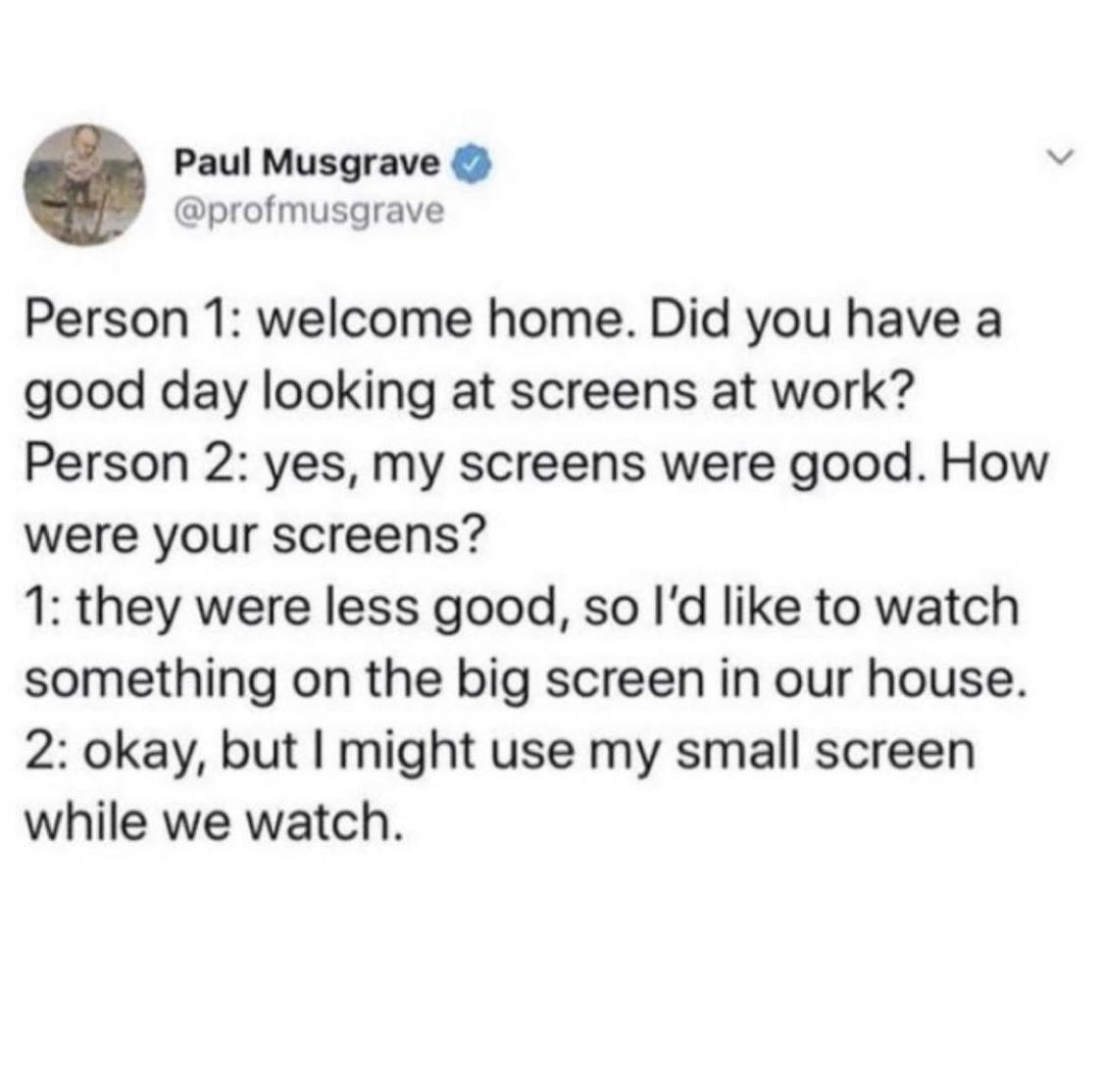 Paul Musgrave profmusgrave Person 1 welcome home Did you have a good day looking at screens at work Person 2 yes my screens were good How were your screens 1 they were less good so Id like to watch something on the big screen in our house 2 okay but might use my small screen while we watch