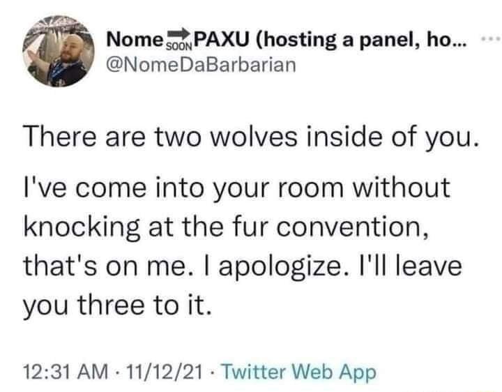 Nome 5 PAXU hosting a panel ho NomeDaBarbarian There are two wolves inside of you Ive come into your room without knocking at the fur convention thats on me apologize Ill leave you three to it 1231 AM 111221 Twitter Web App
