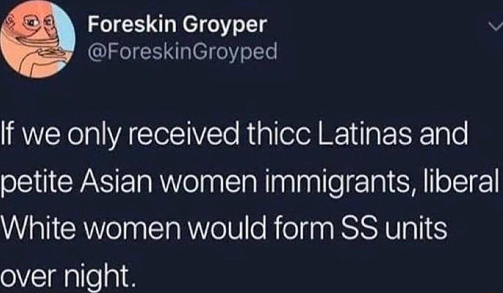 Foreskin Groyper ForeskinGroyped If we only received thicc Latinas and petite Asian women immigrants liberal White women would form SS units over night