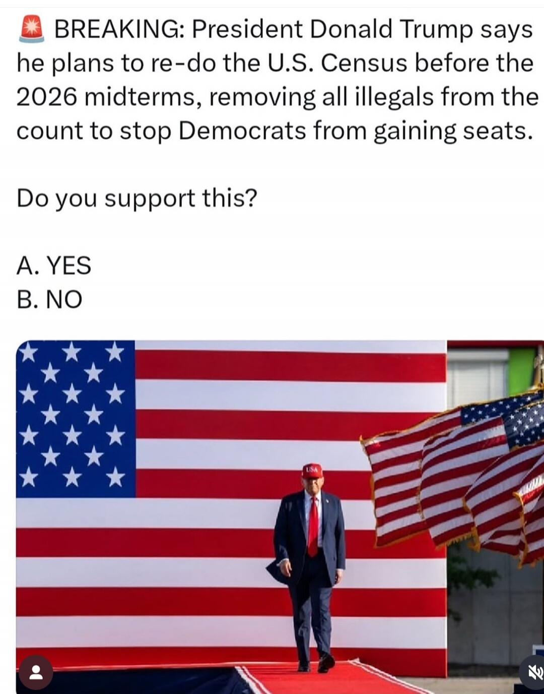 🚨 BREAKING: President Donald Trump says he plans to re-do the U.S. Census before the 2026 midterms, removing all illegals from the count to stop Democrats from gaining seats. Do you support this? A. YES B. NO