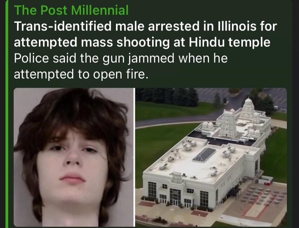 The Post Millennial Trans-identified male arrested in Illinois for attempted mass shooting at Hindu temple Police said the gun jammed when he attempted to open fire.