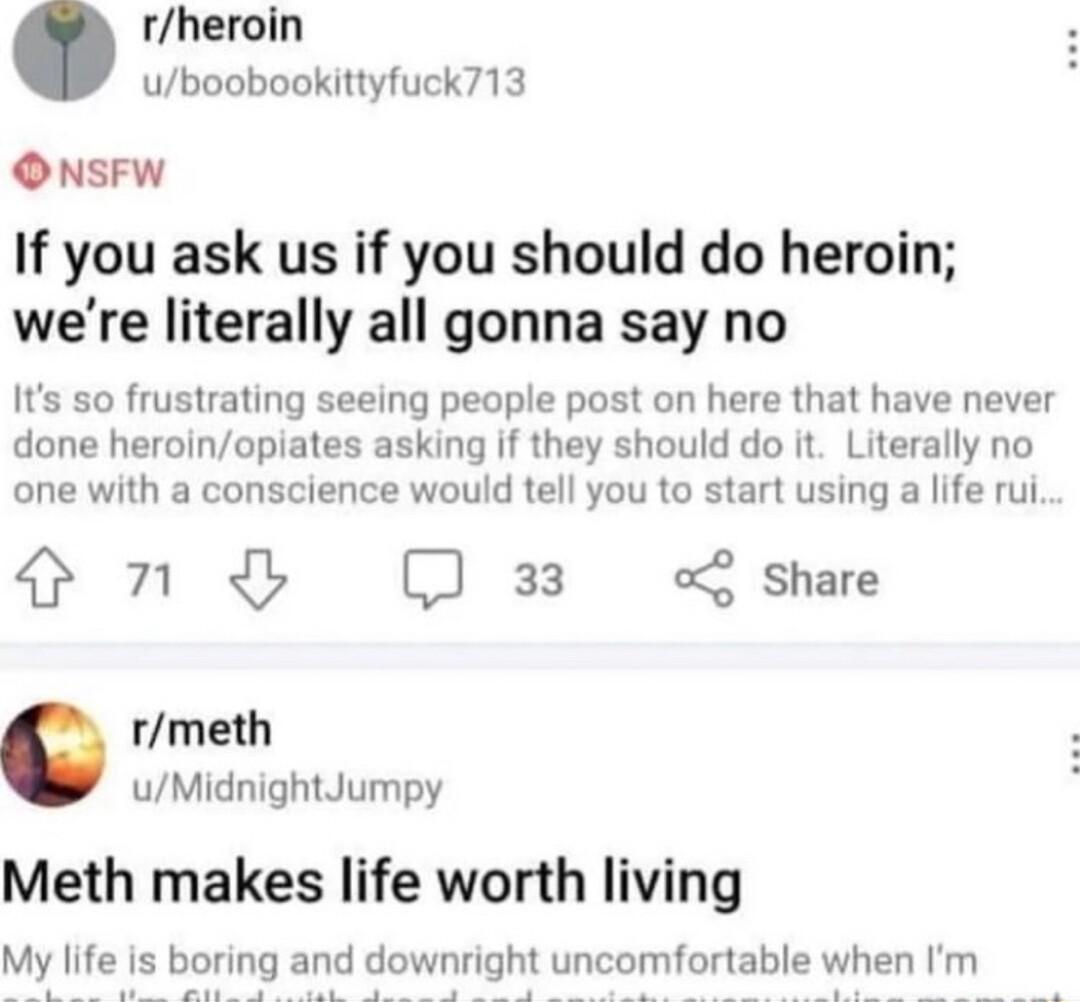 rheroin uboobookittyfuck713 ONsFW If you ask us if you should do heroin were literally all gonna say no Its so frustrating seeing people post on here that have never done heroinopiates asking if they should do it Literally no one with a conscience would tell you to start using a life rul S D 33 oL share rmeth uMidnightJumpy Meth makes life worth living My life is boring and downright uncomfortable
