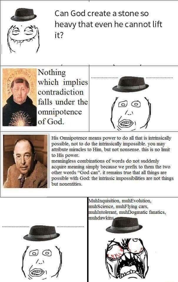 Can God create a stone so heavy that even he cannot lift it Nothing which implies contradiction falls under the omnipotence of God b St His Omnipotence means porer fo do ll that is ntrinsicaly possibe not 0 do th isicaly impossibl you may attribute miracles to Him but not nonsense this is no limit 1o His pover meaningless combinations of words do ot suddely acqure meaning simpy because we prei to 