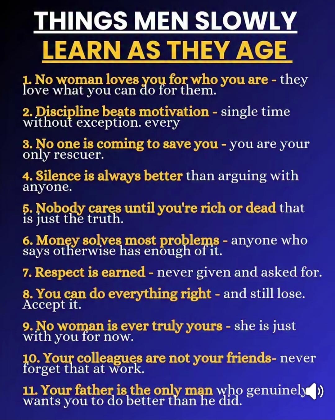 THINGS MEN SLOWLY LEARN AS THEY AGE 1. No woman loves you for who you are - they love what you can do for them. 2. Discipline beats motivation - single time without exception. every 3. No one is coming to save you - you are your only rescuer. 4. Silence is always better than arguing with anyone. 5. Nobody cares until you're rich or dead that is jus