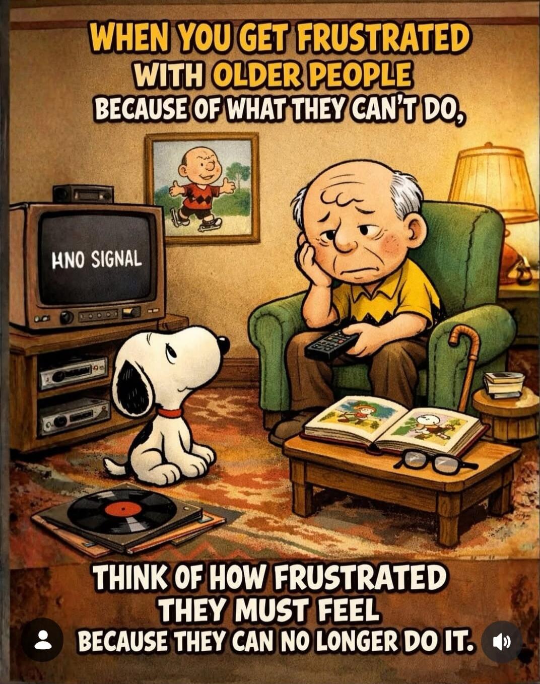 WHEN YOU GET FRUSTRATED WITH OLDER PEOPLE BECAUSE OF WHAT THEY CAN'T DO, THINK OF HOW FRUSTRATED THEY MUST FEEL BECAUSE THEY CAN NO LONGER DO IT.