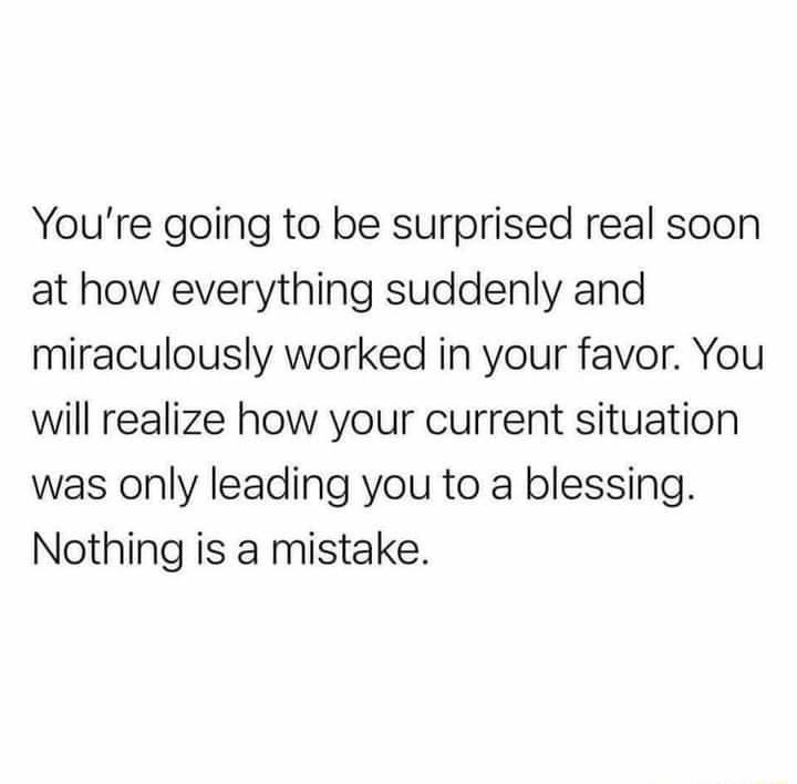 Youre going to be surprised real soon at how everything suddenly and miraculously worked in your favor You will realize how your current situation was only leading you to a blessing Nothing is a mistake