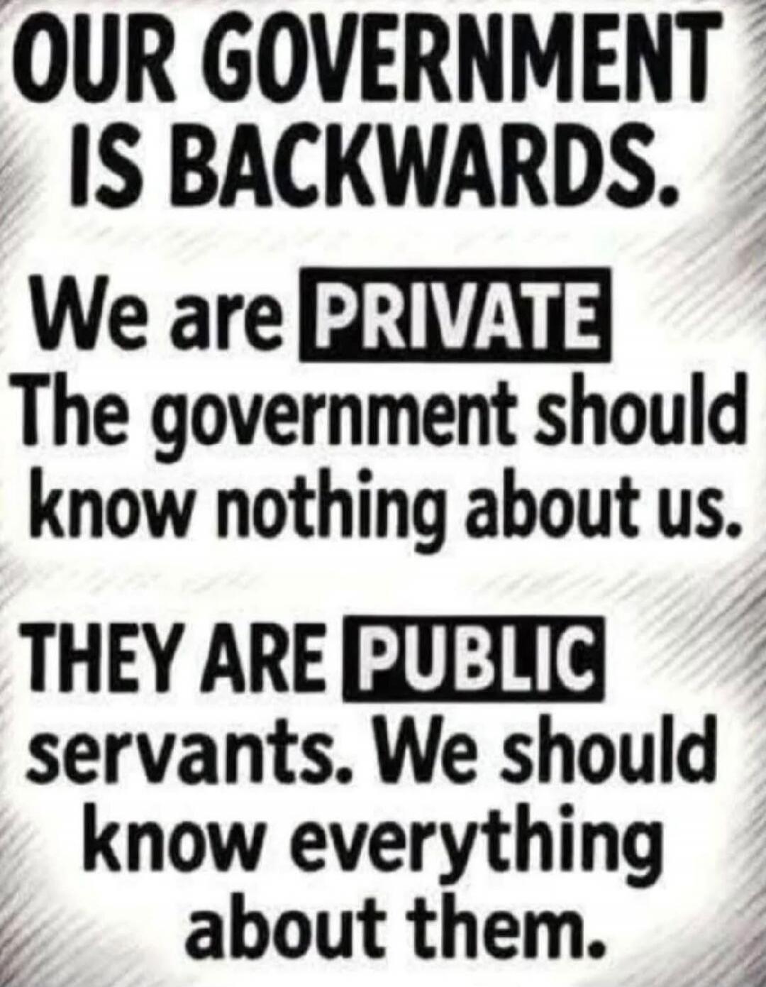 OUR GOVERNMENT IS BACKWARDS. We are PRIVATE. The government should know nothing about us. THEY ARE PUBLIC servants. We should know everything about them.