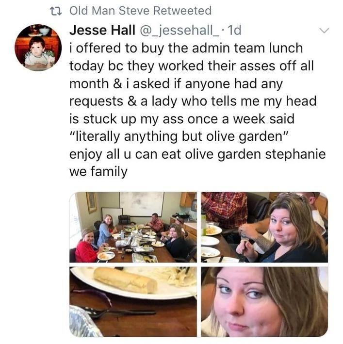 e Old Man Steve Retweeted Jesse Hall _jessehall_ 1d i offered to buy the admin team lunch today bc they worked their asses off all month i asked if anyone had any requests a lady who tells me my head is stuck up my ass once a week said literally anything but olive garden enjoy all u can eat olive garden stephanie we family Q61 124007
