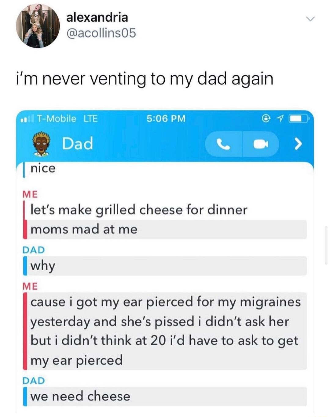 alexandria v acollins05 im never venting to my dad again nice ME lets make grilled cheese for dinner moms mad at me ME cause i got my ear pierced for my migraines yesterday and shes pissed i didnt ask her but i didnt think at 20 id have to ask to get my ear pierced DAD Iwe need cheese