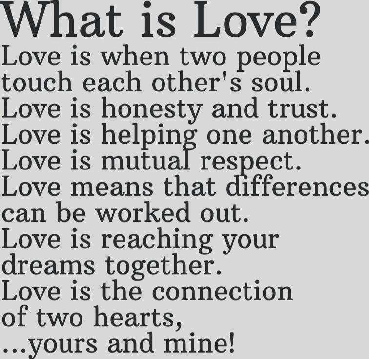 What is Love?
Love is when two people
touch each other's soul.
Love is honesty and trust.
Love is helping one another.
Love is mutual respect.
Love means that differences
can be worked out.
Love is reaching your
dreams together.
Love is the connection
of two hearts,
...yours and mine!