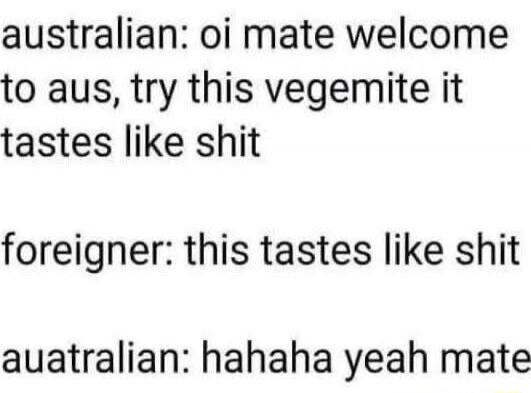 australian: oi mate welcome to aus, try this vegemite it tastes like shit foreigner: this tastes like shit auatralian: hahahaha yeah mate