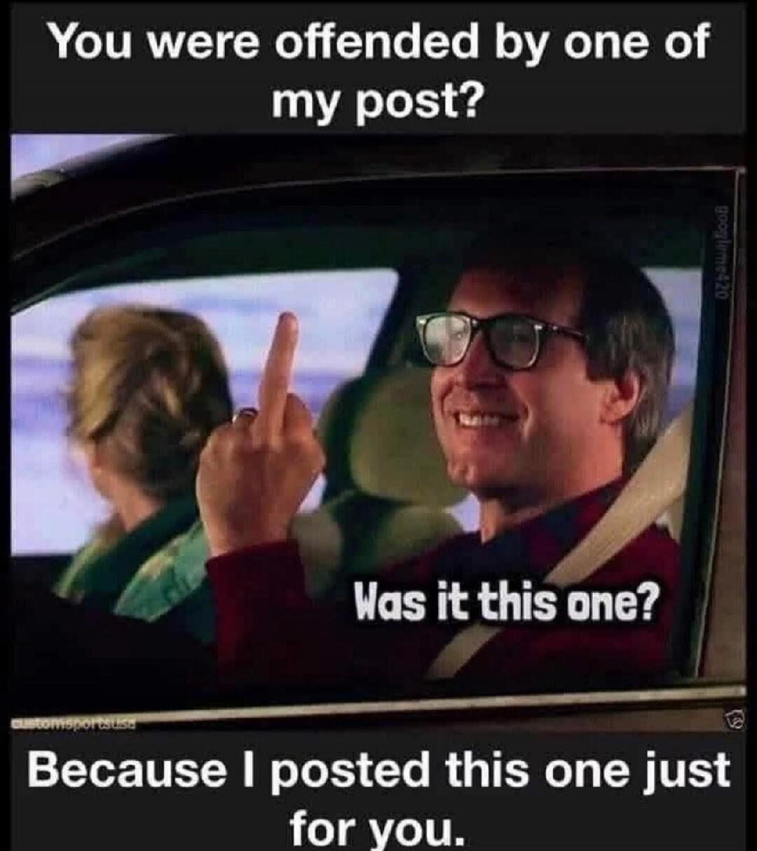 You were offended by one of my posts? Was it this one? Because I posted this one just for you.
