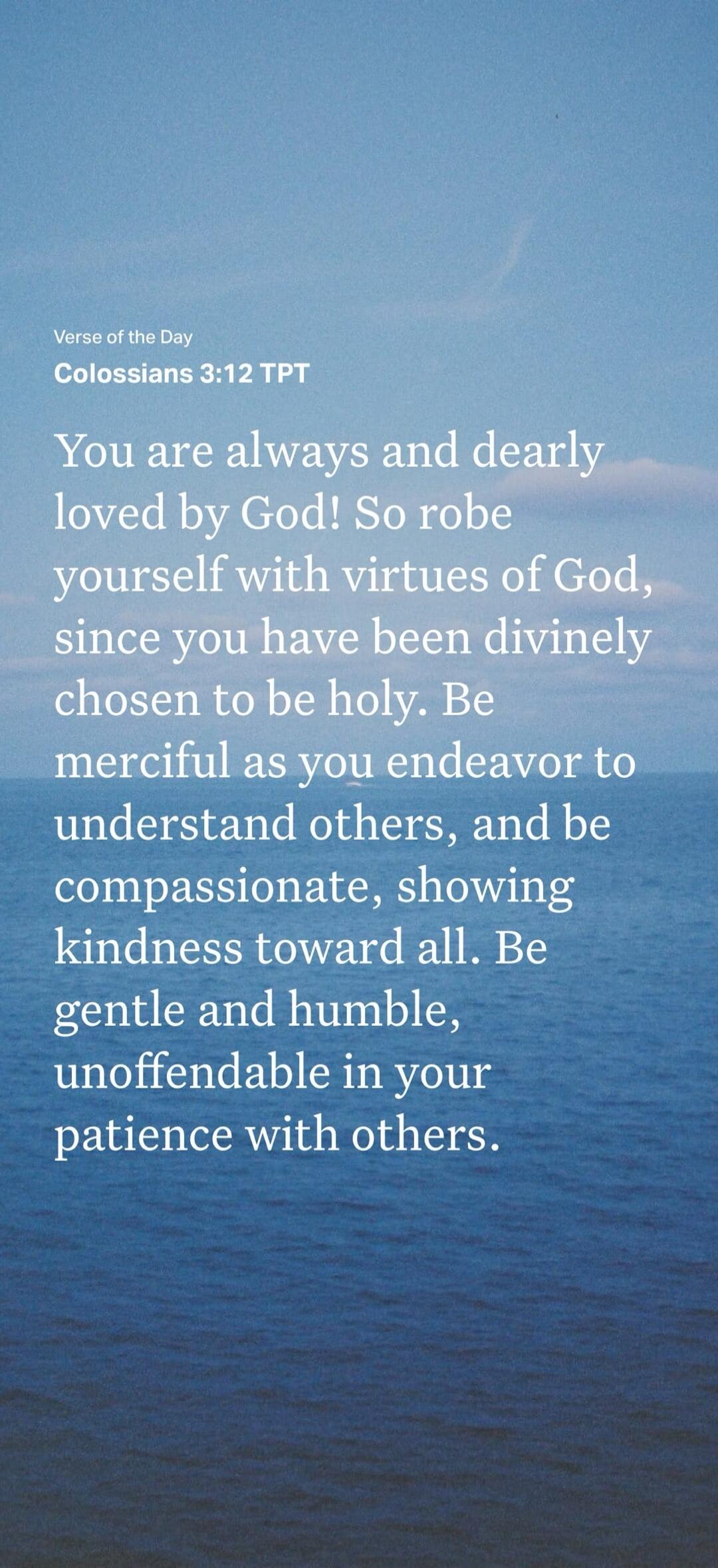 Verse of the Day Colossians 3:12 TPT You are always and dearly loved by God! So robe yourself with virtues of God, since you have been divinely chosen to be holy. Be merciful as you endeavor to understand others, and be compassionate, showing kindness toward all. Be gentle and humble, unoffendable in your patience with others.