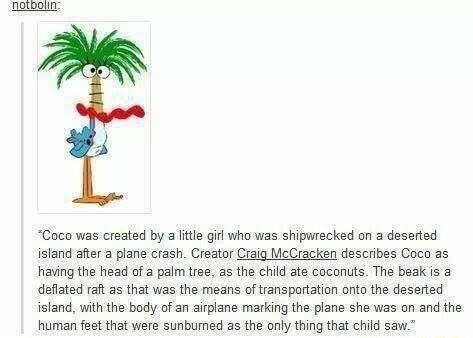 Coco was created by a ltle girl who was shipwrecked on a deserted island after a plane crash Creator Craig McCracken describes Coco as having the head of a palm tree as the child ate coconuts The beak is a defiated raft as that was the means of transpartation anto the deserted island with the bady of an airpiane marking the plane she was on and the human fest that were sunbumed as the only thing t