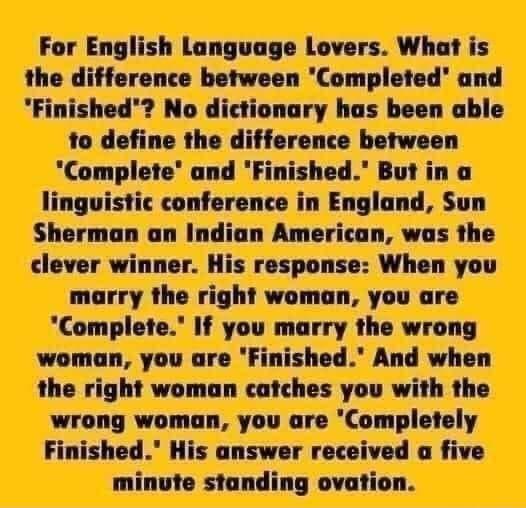 For English Language Lovers What is the difference between Completed and Finished No dictionary has been able to define the difference between Complete and Finished But in a linguistic conference in England Sun Sherman an Indian American was the clever winner His response When you marry the right woman you are Complete If you marry the wrong woman you are Finished And when the right woman catches 