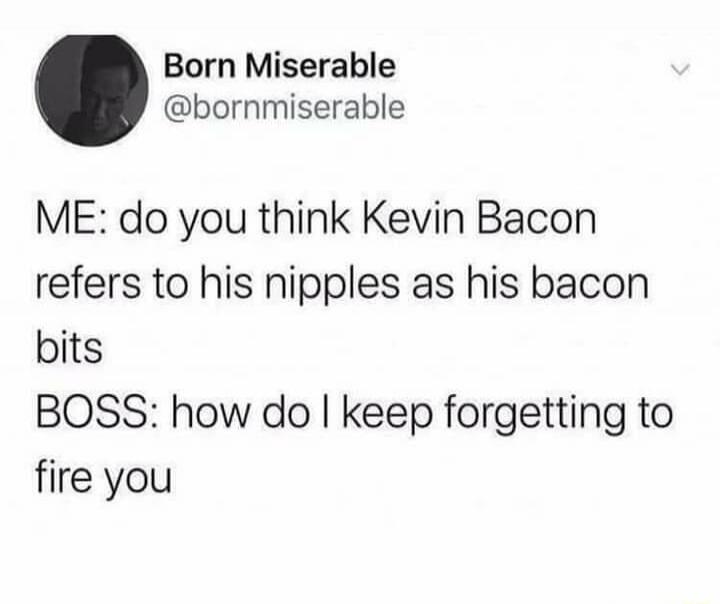 ME: do you think Kevin Bacon refers to his nipples as his bacon bits BOSS: how do I keep forgetting to fire you