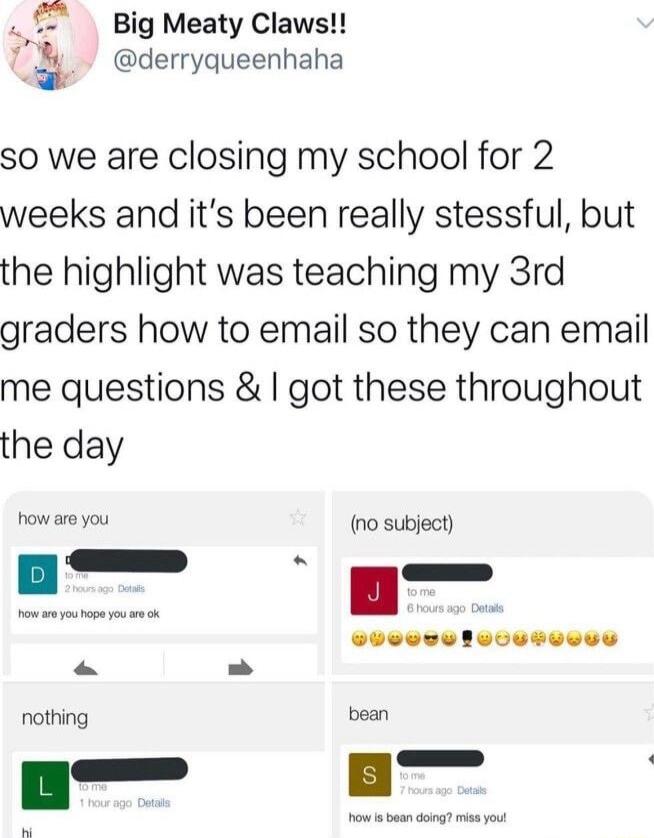 Big Meaty Claws derryqueenhaha so we are closing my school for 2 weeks and its been really stessful but the highlight was teaching my 3rd graders how to email so they can email me questions got these throughout the day how are you nothing no subject