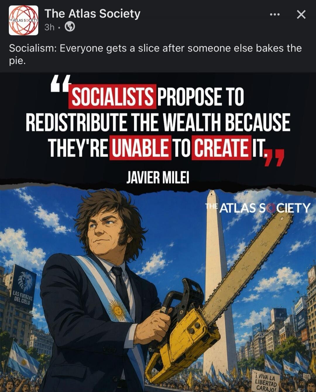 The Atlas Society. Socialism: Everyone gets a slice after someone else bakes the pie. Socialists propose to redistribute the wealth because they're unable to create it. Javier Milei. Las Fuerzas del Cielo. Viva la Libertad Carajo! Siglo 21.