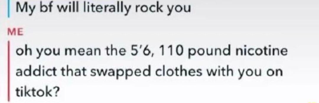 My bf will literally rock you ME oh you mean the 56 110 pound nicotine addict that swapped clothes with you on tiktok