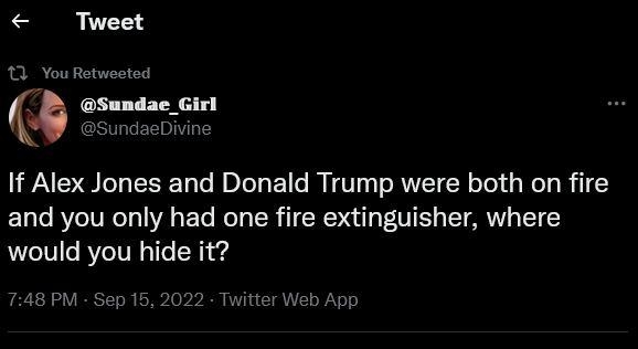 Tweet If Alex Jones and Donald Trump were both on fire EL T RCIVECT VA E e Rely R TR VIS T T would you hide it m Sundae_Girl SundaeDivine 748 PM Sep 16 2022 Twitter Web App It Retweets 52 Quote Tweets 3216 Likes Qo L J fur
