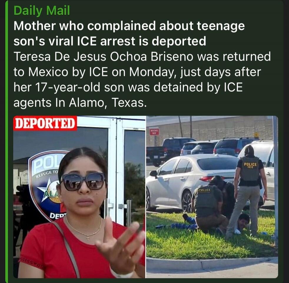 Daily Mail. Mother who complained about teenage son's viral ICE arrest is deported. Teresa De Jesus Ochoa Briseno was returned to Mexico by ICE on Monday, just days after her 17-year-old son was detained by ICE agents in Alamo, Texas. DEPORTED. Police ICE.