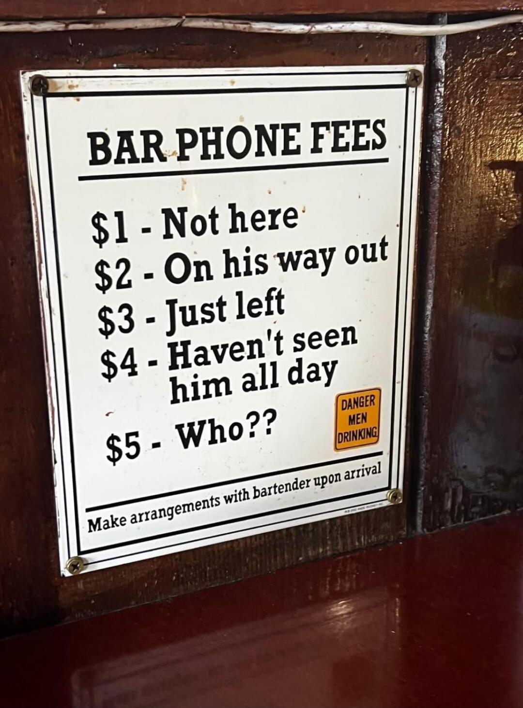 BAR PHONE FEES $1 - Not here $2 - On his way out $3 - Just left $4 - Haven't seen him all day $5 - Who?? DANGER MEN DRINKING Make arrangements with bartender upon arrival