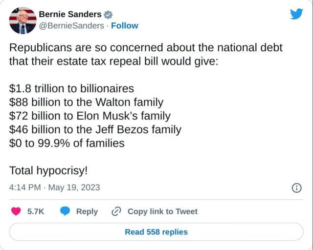 Bernie Sanders v BemieSanders Follow Republicans are so concerned about the national debt that their estate tax repeal bill would give 18 trillion to billionaires 88 billion to the Walton family 72 billion to Elon Musks family 46 billion to the Jeff Bezos family 0 to 999 of families Total hypocrisy 414PM May 19 2023 16 57K Reply Copylinkto Tweet Read 558 repiies