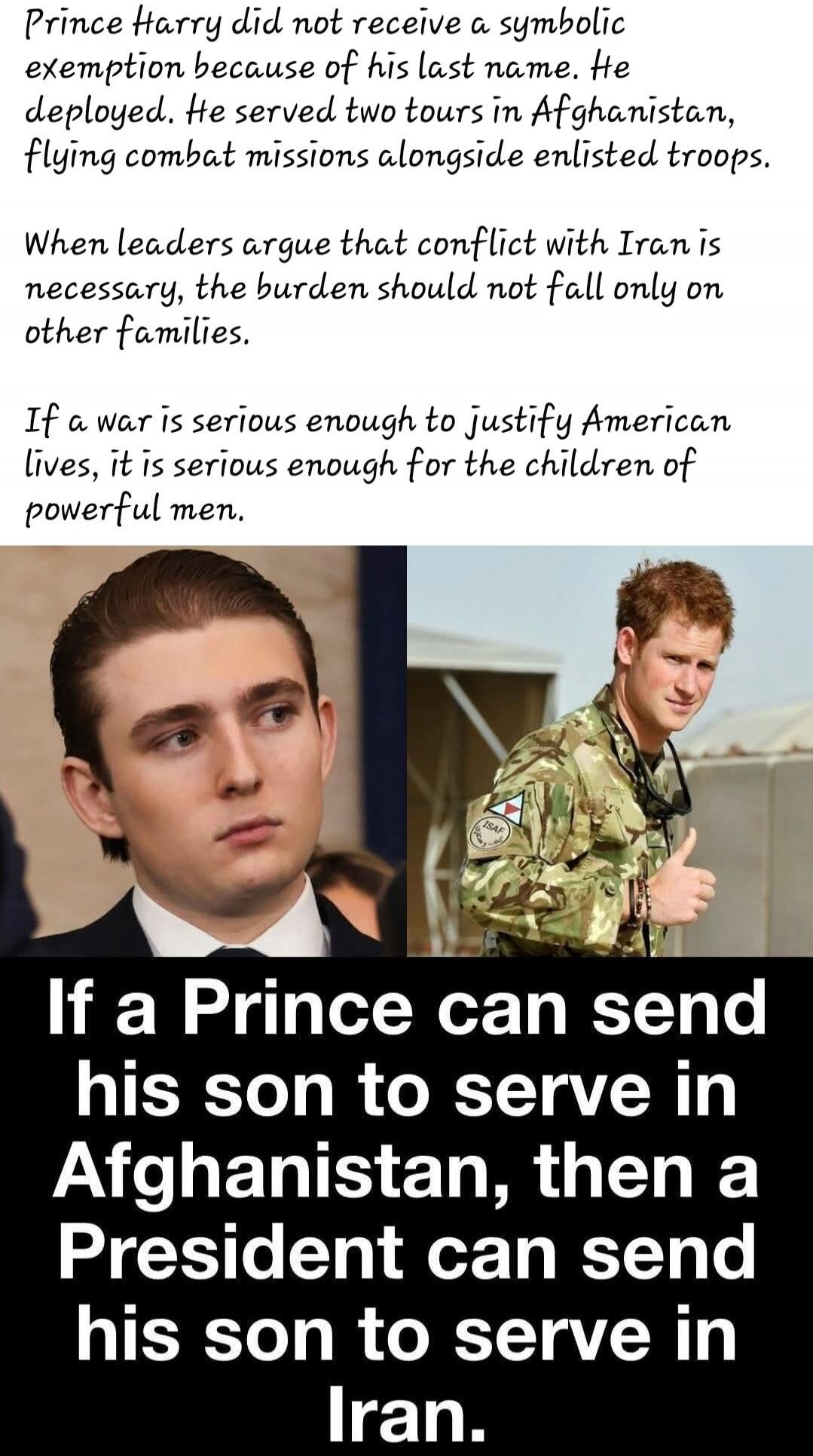 Prince Harry did not receive a symbolic exemption because of his last name. He deployed. He served two tours in Afghanistan, flying combat missions alongside enlisted troops.

When leaders argue that conflict with Iran is necessary, the burden should not fall only on other families.

If a war is serious enough to justify American lives, it is serio