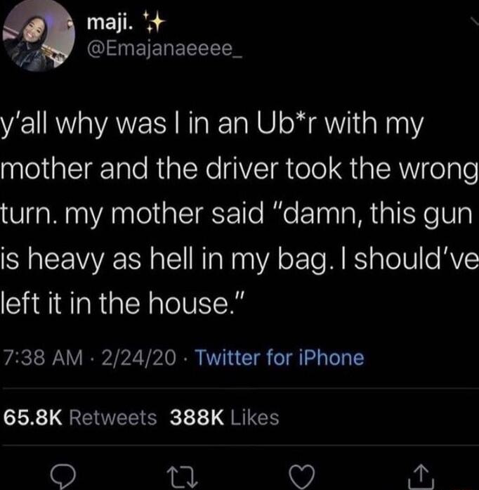 y'all why was I in an Ub*r with my mother and the driver took the wrong turn. my mother said “damn, this gun is heavy as hell in my bag. I should've left it in the house.”