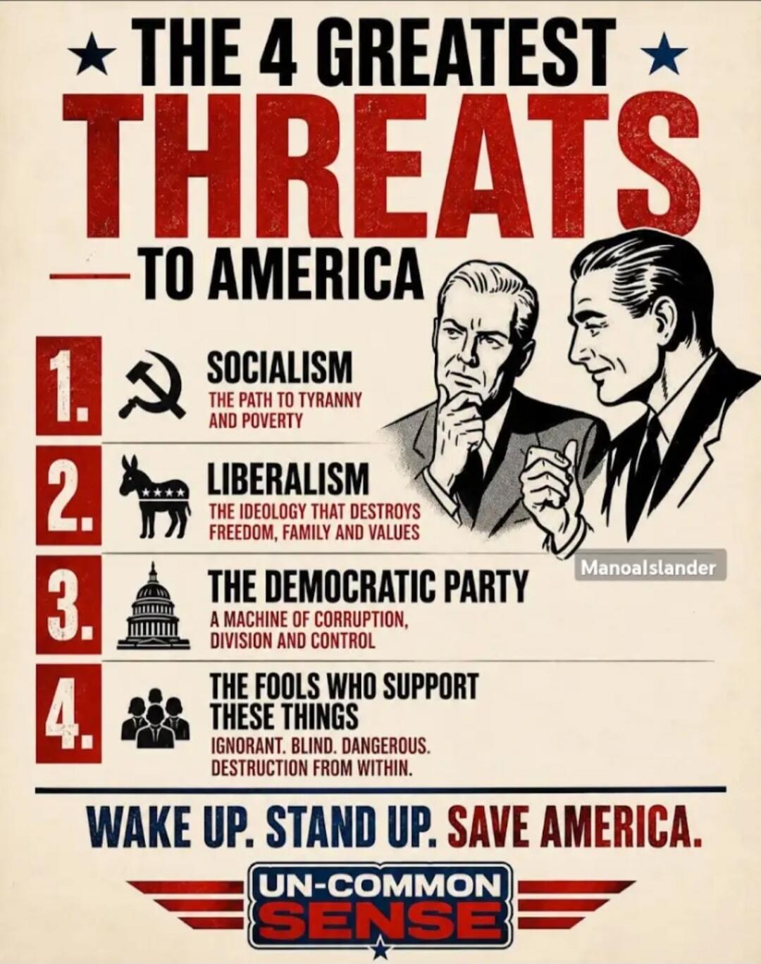 THE 4 GREATEST THREATS TO AMERICA. 1. SOCIALISM: THE PATH TO TYRANNY AND POVERTY. 2. LIBERALISM: THE IDEOLOGY THAT DESTROYS FREEDOM, FAMILY AND VALUES. 3. THE DEMOCRATIC PARTY: A MACHINE OF CORRUPTION, DIVISION AND CONTROL. 4. THE FOOLS WHO SUPPORT THESE THINGS: IGNORANT. BLIND. DANGEROUS. DESTRUCTION FROM WITHIN. WAKE UP. STAND UP. SAVE AMERICA. U