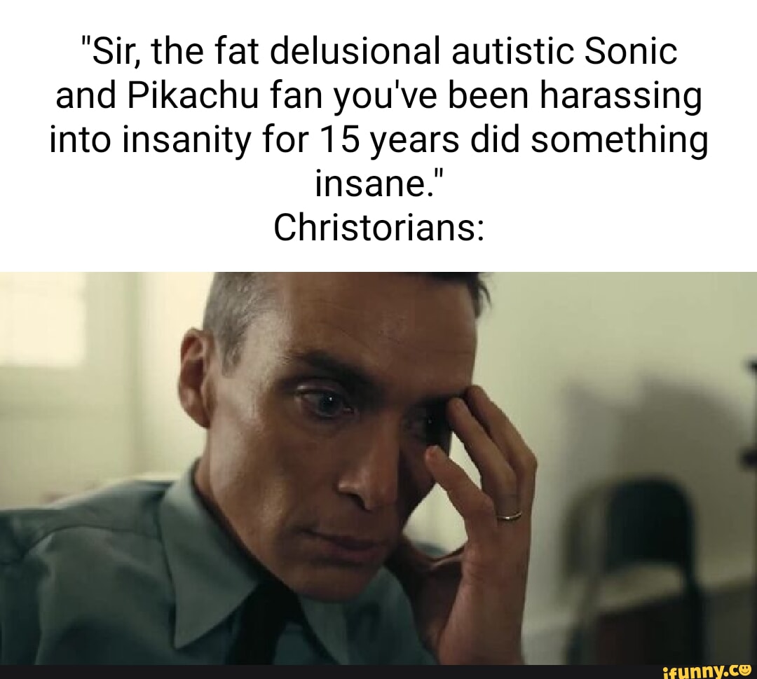 Sir the fat delusional autistic Sonic and Pikachu fan youve been harassing into insanity for 15 years did something insane Christorians