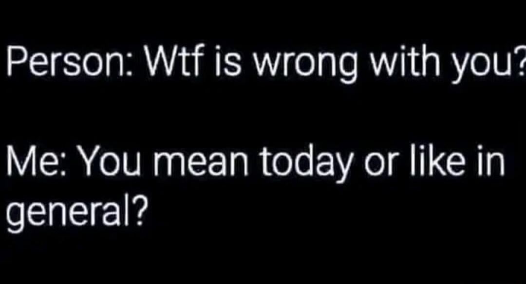 Person Wtf is wrong with you Me You mean today or like in general