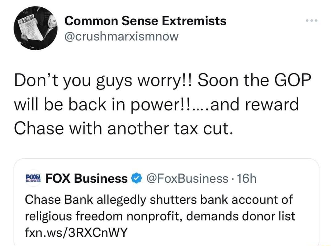 4 Common Sense Extremists crushmarxismnow Dont you guys worry Soon the GOP will be back in powerand reward Chase with another tax cut FOX Business FoxBusiness 16h Chase Bank allegedly shutters bank account of religious freedom nonprofit demands donor list fxnws3RXCIWY