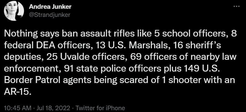 Q Andrea Junker Nothing says ban assault rifles like 5 school officers 8 federal DEA officers 13 US Marshals 16 sheriffs deputies 25 Uvalde officers 69 officers of nearby law enforcement 91 state police officers plus 149 US Border Patrol agents being scared of 1 shooter with an AR5