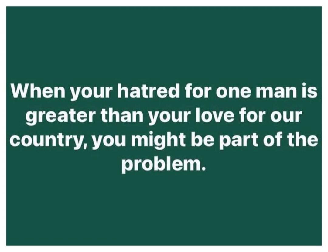 When your hatred for one man is greater than your love for our country, you might be part of the problem.