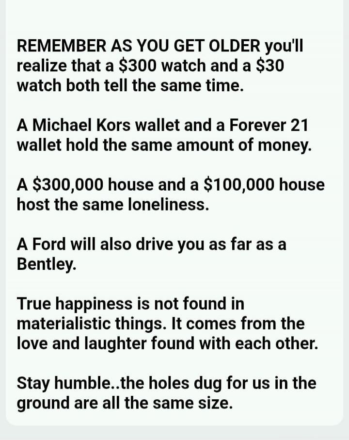 REMEMBER AS YOU GET OLDER you'll realize that a $300 watch and a $30 watch both tell the same time. A Michael Kors wallet and a Forever 21 wallet hold the same amount of money. A $300,000 house and a $100,000 house host the same loneliness. A Ford will also drive you as far as a Bentley. True happiness is not found in materialistic things. It comes
