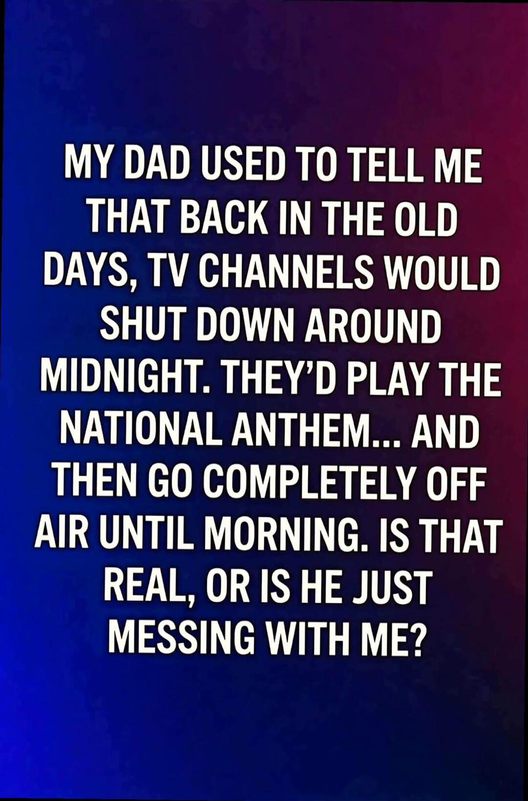 MY DAD USED TO TELL ME THAT BACK IN THE OLD DAYS, TV CHANNELS WOULD SHUT DOWN AROUND MIDNIGHT. THEY'D PLAY THE NATIONAL ANTHEM... AND THEN GO COMPLETELY OFF AIR UNTIL MORNING. IS THAT REAL, OR IS HE JUST MESSING WITH ME?