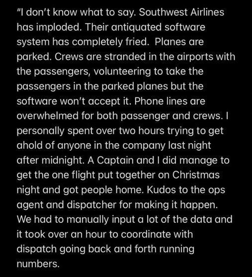 I dont know what to say Southwest Airlines has imploded Their antiquated software system has completely fried Planes are parked Crews are stranded in the airports with the passengers volunteering to take the passengers in the parked planes but the software wont accept it Phone lines are overwhelmed for both passenger and crews personally spent over two hours trying to get ahold of anyone in the co